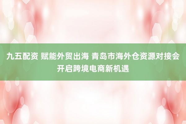 九五配资 赋能外贸出海 青岛市海外仓资源对接会开启跨境电商新机遇
