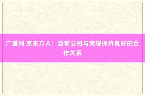 广盛网 京东方Ａ：目前公司与荣耀保持良好的合作关系