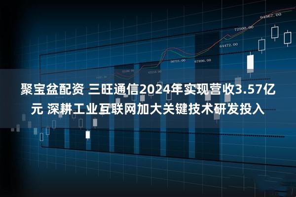 聚宝盆配资 三旺通信2024年实现营收3.57亿元 深耕工业互联网加大关键技术研发投入
