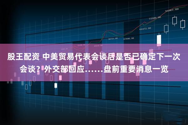 股王配资 中美贸易代表会谈后是否已确定下一次会谈？外交部回应……盘前重要消息一览
