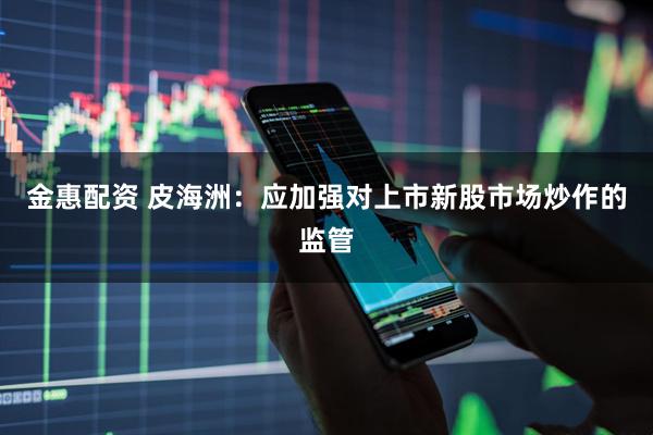 金惠配资 皮海洲：应加强对上市新股市场炒作的监管