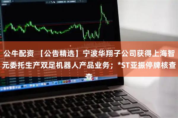 公牛配资 【公告精选】宁波华翔子公司获得上海智元委托生产双足机器人产品业务；*ST亚振停牌核查