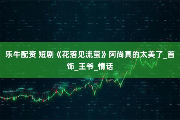 乐牛配资 短剧《花落见流萤》阿尚真的太美了_首饰_王爷_情话