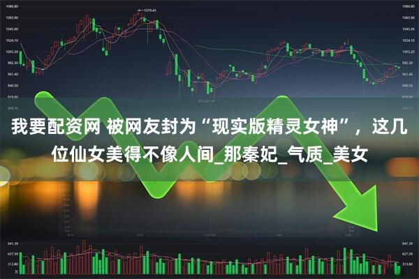 我要配资网 被网友封为“现实版精灵女神”，这几位仙女美得不像人间_那秦妃_气质_美女