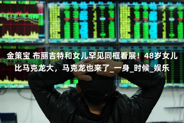 金策宝 布丽吉特和女儿罕见同框看展！48岁女儿比马克龙大，马克龙也来了_一身_时候_娱乐