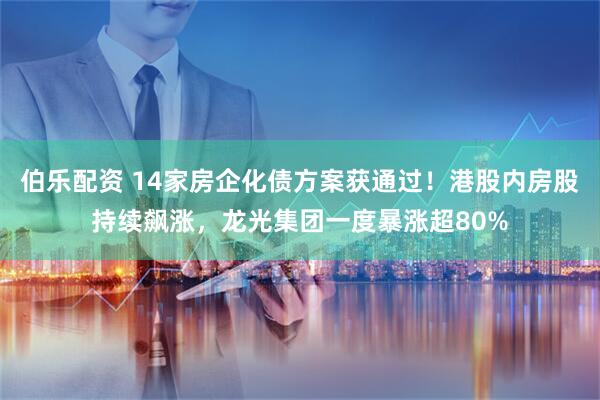 伯乐配资 14家房企化债方案获通过！港股内房股持续飙涨，龙光集团一度暴涨超80%