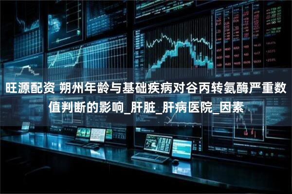 旺源配资 朔州年龄与基础疾病对谷丙转氨酶严重数值判断的影响_肝脏_肝病医院_因素