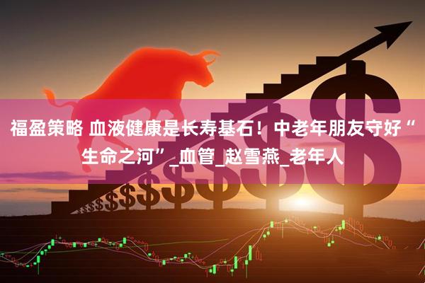 福盈策略 血液健康是长寿基石！中老年朋友守好“生命之河”_血管_赵雪燕_老年人