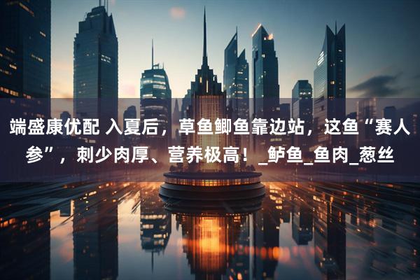 端盛康优配 入夏后，草鱼鲫鱼靠边站，这鱼“赛人参”，刺少肉厚、营养极高！_鲈鱼_鱼肉_葱丝