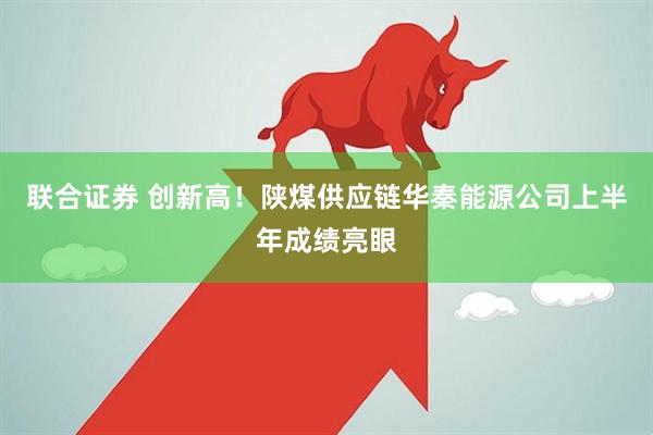 联合证券 创新高！陕煤供应链华秦能源公司上半年成绩亮眼
