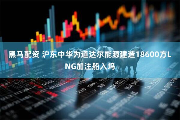 黑马配资 沪东中华为道达尔能源建造18600方LNG加注船入坞