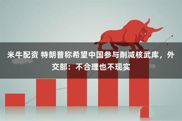 米牛配资 特朗普称希望中国参与削减核武库，外交部：不合理也不现实