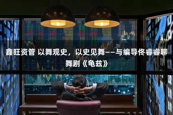 鑫旺资管 以舞观史，以史见舞——与编导佟睿睿聊舞剧《龟兹》