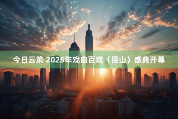 今日云策 2025年戏曲百戏（昆山）盛典开幕
