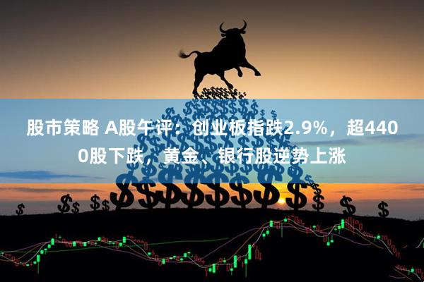 股市策略 A股午评：创业板指跌2.9%，超4400股下跌，黄金、银行股逆势上涨