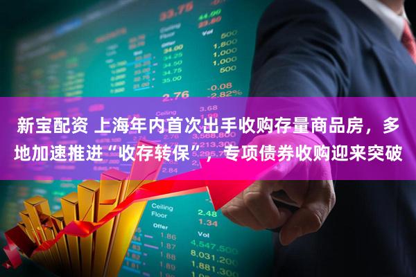 新宝配资 上海年内首次出手收购存量商品房，多地加速推进“收存转保”，专项债券收购迎来突破